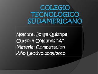 Colegio Tecnológico Sudamericano Nombre: Jorge Quizhpe Curso: 4 Comunes “A” Materia: Computación Año Lectivo:2009/2010 
