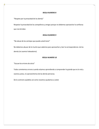 REGLA NUMERO 8
“Respeto por la privacidad de los demás”
Respetar la privacidad de los compañeros y amigos porque no debemos aprovechar la confianza
que nos brindan.
REGLA NUMERO 9
“No abuse de las ventajas que pueda usted tener”
No debemos abusar de lo mucho que sabemos para aprovechar y leer la correspondencia de los
demás (no seamos hakeadores).
REGLA NUMERO 10
“Excuse los errores de otros”
Todos cometemos errores cuando estamos aprendiendo a comprender lo grande que es la red y
seamos justos, no aprovechemos de las demás personas.
De lo contrario ayúdelos así como nosotros ayudamos a usted.
 