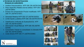 Ensayos en Laboratorio
 Análisis Granulométrico NTP 339.128 (ASTM D422)
 Peso específico Relativo de los sólidos NTP 339.131
(ASTM D854)
 Ensayo de compactación Proctor modificado NTP
339.141 (ASTM D1557)
 Densidad Relativa NTP 339.137 (ASTM D4253)
 Limite líquido y plástico NTP 339.129 (ASTM D4318)
 Clasificación Unificada de Suelos(SUCS) NTP
339.134 (ASTM D2487)
 Descripción Visual-Manual NTP 339.150 (ASTM
D2448)
 Compresión Triaxial no consolidado no drenado NTP
339.164 (ASTM D2850)
 Corte Directo NTP 339.171 (ASTM D3080)
2.TECNICAS DE INVESTIGACION
 