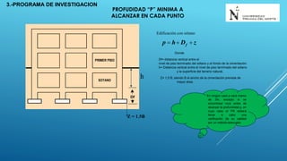 PRIMER PISO
SOTANO
Df
zDhp f 
Edificación con sótano
h
Z = 1.5B
Donde
Df= distancia vertical entre el
nivel de piso terminado del sótano y el fondo de la cimentación.
h= Distancia vertical entre el nivel de piso terminado del sótano
y la superficie del terreno natural.
Z= 1,5 B; siendo B el ancho de la cimentación prevista de
mayor área.
En ningún caso p será menor
de 3m, excepto si se
encontrase roca antes de
alcanzar la profundidad p, en
cuyo caso el PR deberá
llevar a cabo una
verificación de su calidad
por un método adecuado.
3.-PROGRAMA DE INVESTIGACION
PROFUDIDAD “P” MINIMA A
ALCANZAR EN CADA PUNTO
 