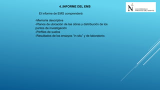 4..INFORME DEL EMS
El informe de EMS comprenderá
-Memoria descriptiva
-Planos de ubicación de las obras y distribución de los
puntos de investigación
-Perfiles de suelos
-Resultados de los ensayos “in situ” y de laboratorio.
 