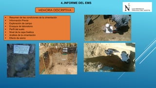 MEMORIA DESCRIPTIVA
 Resumen de las condiciones de la cimentación
 Información Previa
 Exploración de campo
 Ensayos de laboratorio
 Perfil del suelo
 Nivel de la capa freática
 Análisis de la cimentación
 Efecto de sismo
4..INFORME DEL EMS
 