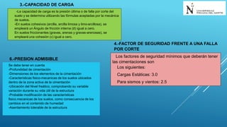 3.-CAPACIDAD DE CARGA
-La capacidad de carga es la presión última o de falla por corte del
suelo y se determina utilizando las fórmulas aceptadas por la mecánica
de suelos.
-En suelos cohesivos (arcilla, arcilla limosa y limo-arcillosa), se
empleará un Ángulo de fricción interna (∅) igual a cero.
En suelos friccionantes (gravas, arenas y gravas-arenosas), se
empleará una cohesión (c) igual a cero.
4.-FACTOR DE SEGURIDAD FRENTE A UNA FALLA
POR CORTE
Los factores de seguridad mínimos que deberán tener
las cimentaciones son
Los siguientes:
Cargas Estáticas: 3.0
Para sismos y vientos: 2.5
6.-PRESION ADMISIBLE
Se debe tener en cuenta
-Profundidad de cimentación
-Dimensiones de los elementos de la cimentación
-Características fisico-mecanicas de los suelos ubicados
dentro de la zona activa de la cimentación
-Ubicación del Nivel freático, comprobando su variable
variación durante su vida útil de la estructura
-Probable modificación de las características
fisico.mecanicas de los suelos, como consecuencia de los
cambios en el contenido de humedad
-Asentamiento tolerable de la estructura
 