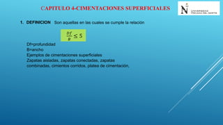 CAPITULO 4-CIMENTACIONES SUPERFICIALES
1. DEFINICION Son aquellas en las cuales se cumple la relación
𝐷𝑓
𝐵
≤ 5
Df=profundidad
B=ancho
Ejemplos de cimentaciones superficiales
Zapatas aisladas, zapatas conectadas, zapatas
combinadas, cimientos corridos, platea de cimentación,
 
