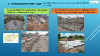La profundidad de cimentación quedará definida
por el PR
1. PROFUNDIDAD DE CIMENTACION
 La profundidad mínima para el caso de zapatas y
cimientos corridos será de 0.8m
 La profundidad mínima para las plateas de losas
rígidas de concreto armado será de 0.40 metros
 