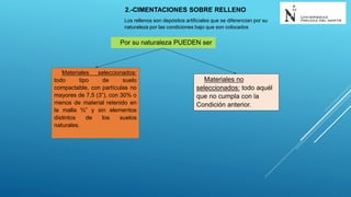 2.-CIMENTACIONES SOBRE RELLENO
Los rellenos son depósitos artificiales que se diferencian por su
naturaleza por las condiciones bajo que son colocados
Por su naturaleza PUEDEN ser
Materiales seleccionados:
todo tipo de suelo
compactable, con partículas no
mayores de 7,5 (3”), con 30% o
menos de material retenido en
la malla ¾” y sin elementos
distintos de los suelos
naturales.
Materiales no
seleccionados: todo aquél
que no cumpla con la
Condición anterior.
 