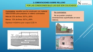 POR LAS CONDICIONES BAJO LAS QUE SON COLOCADOS
2.-CIMENTACIONES SOBRE RELLENO
Controlados: aquellos que se construyen con material
seleccionado para preparas un relleno controlados
Más de 12% de finos, GC% > 90%
Menos 12% de finos, GC% > 95%
Espesor máximo por capa 0,30 m
No controlados:
No se pueden construir
cimentaciones superficiales en esos
rellenos.
 