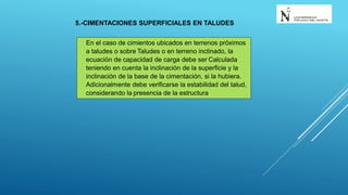 5.-CIMENTACIONES SUPERFICIALES EN TALUDES
En el caso de cimientos ubicados en terrenos próximos
a taludes o sobre Taludes o en terreno inclinado, la
ecuación de capacidad de carga debe ser Calculada
teniendo en cuenta la inclinación de la superficie y la
inclinación de la base de la cimentación, si la hubiera.
Adicionalmente debe verificarse la estabilidad del talud,
considerando la presencia de la estructura
 