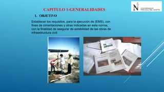 CAPITULO 1-GENERALIDADES
1. OBJETIVO
Establecer los requisitos, para la ejecución de (EMS), con
fines de cimentaciones y otras indicadas en esta norma,
con la finalidad de asegurar de estabilidad de las obras de
infraestructura civil
 
