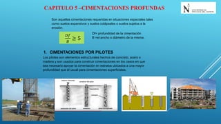 CAPITULO 5 –CIMENTACIONES PROFUNDAS
Son aquellas cimentaciones requeridas en situaciones especiales tales
como suelos expansivos y suelos colápsales o suelos sujetos a la
erosión.
𝐷𝑓
𝐵
≥ 5
Df= profundidad de la cimentación
B =el ancho o diámetro de la misma.
1. CIMENTACIONES POR PILOTES
Los pilotes son elementos estructurales hechos de concreto, acero o
madera y son usados para construir cimentaciones en los casos en que
sea necesario apoyar la cimentación en estratos ubicados a una mayor
profundidad que el usual para cimentaciones superficiales.
 