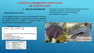 CAPITULO 6-PROBLEMAS ESPECIALES
DE CIMENTACION
1. SUELOS COLAPSALES Son suelos que cambian violentamente de volumen por la acción
Combinada o individual de las siguientes acciones:
a) al ser sometidos a un incremento de carga o
b) al humedecerse o saturarse
Obligatoriedad de los estudios
En los lugares donde se conozca o sea evidente la ocurrencia
de hundimientos debido a la existencia de suelos colápsales,
se deberá incluir en el EMS un análisis basado en la
determinación de la plasticidad del suelos.
Potencial de colapso
 
