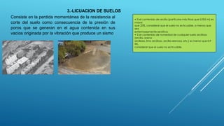 3.-LICUACION DE SUELOS
Consiste en la perdida momentánea de la resistencia al
corte del suelo como consecuencia de la presión de
poros que se generan en el agua contenida en sus
vacíos originada por la vibración que produce un sismo
• Si el contenido de arcilla (partículas más finas que 0,005 m) es
mayor
que 20%, considerar que el suelo no es licuable, a menos que
sea
extremadamente sensitiva.
• Si el contenido de humedad de cualquier suelo arcilloso
(arcilla, arena
arcillosa, limo arcilloso, arcilla arenosa, etc.) es menor que 0,9
WL,
considerar que el suelo no es licuable.
 