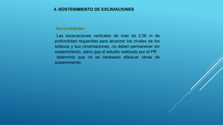 4.-SOSTENIMIENTO DE EXCAVACIONES
Generalidades
Las excavaciones verticales de más de 2,00 m de
profundidad requeridas para alcanzar los niveles de los
sótanos y sus cimentaciones, no deben permanecer sin
sostenimiento, salvo que el estudio realizado por el PR
determine que no es necesario efectuar obras de
sostenimiento.
 