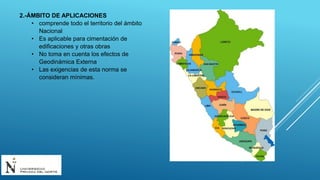 2.-ÁMBITO DE APLICACIONES
• comprende todo el territorio del ámbito
Nacional
• Es aplicable para cimentación de
edificaciones y otras obras
• No toma en cuenta los efectos de
Geodinámica Externa
• Las exigencias de esta norma se
consideran mínimas.
 