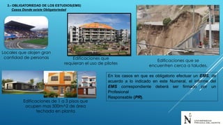 Locales que alojen gran
cantidad de personas Edificaciones que
requieran el uso de pilotes
Edificaciones que se
encuentren cerca a taludes.
Edificaciones de 1 a 3 pisos que
ocupen mas 500m^2 de área
techada en planta
En los casos en que es obligatorio efectuar un EMS, de
acuerdo a lo indicado en este Numeral, el informe del
EMS correspondiente deberá ser firmado por un
Profesional
Responsable (PR).
3.- OBLIGATORIEDAD DE LOS ESTUDIOS(EMS)
Casos Donde existe Obligatoriedad
 