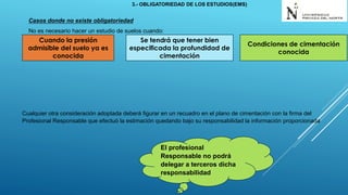 Casos donde no existe obligatoriedad
No es necesario hacer un estudio de suelos cuando:
Cualquier otra consideración adoptada deberá figurar en un recuadro en el plano de cimentación con la firma del
Profesional Responsable que efectuó la estimación quedando bajo su responsabilidad la información proporcionada
Cuando la presión
admisible del suelo ya es
conocida
Condiciones de cimentación
conocida
Se tendrá que tener bien
especificada la profundidad de
cimentación
El profesional
Responsable no podrá
delegar a terceros dicha
responsabilidad
3.- OBLIGATORIEDAD DE LOS ESTUDIOS(EMS)
 