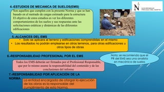 4.-ESTUDIOS DE MECANICA DE SUELOS(EMS)
Son aquellos que cumplen con la presente Norma y que se han
basado en el metrado de cargas estimado para la estructura
El objetivo de estos estudios es ver los diferentes
comportamientos de los suelos y sus respuestas ante las
solicitaciones estáticas y dinámicas de las diferentes
edificaciones
5.-ALCANCES DEL EMS
• Solo se aplicara al terreno y edificaciones comprendidas en el mismo
• Los resultados no podrán emplearse en otros terrenos, para otras edificaciones u
otros tipos de obras
6.-RESPONSABILIDAD PROFESIONAL POR EL EMS
Todos los EMS deberán ser firmados por el Profesional Responsable,
que por lo mismo asume la responsabilidad del contenido y de las
conclusiones del informe
Nota: se recomienda que el
PR del EMS sea una analista
en mecánica de suelos
7.-RESPONSABILIDAD POR APLICACIÓN DE LA
NORMA
La entidad encargada de otorgar la ejecución
de las obras es la responsable del
cumplimiento de esta Norma.
 