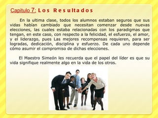 Capitulo  7 :  Los Resultados En la ultima clase, todos los alumnos estaban seguros que sus vidas habían cambiado que necesitan comenzar desde nuevas elecciones, las cuales estaba relacionadas con los paradigmas que tengan, en este caso, con respecto a la felicidad, el esfuerzo, el amor, y el liderazgo, pues Las mejores recompensas requieren, para ser logradas, dedicación, disciplina y esfuerzo. De cada uno depende cómo asumir el compromiso de dichas elecciones. El Maestro Simeón les recuerda que el papel del líder es que su vida signifique realmente algo en la vida de los otros. 