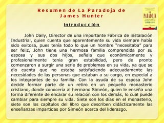 Resumen de La Paradoja de James Hunter John Daily, Director de una importante Fabrica de instalación Industrial, quien cuenta que aparentemente su vida siempre había sido exitosa, pues tenía todo lo que un hombre “necesitaba” para ser feliz, John tiene una hermosa familia comprendida por su esposa y sus dos hijos, señala que económicamente y profesionalmente tenia gran estabilidad, pero de pronto comenzaron a surgir una serie de problemas en su vida, ya que se dio cuenta que no estaba satisfaciendo adecuadamente las necesidades de las personas que estaban a su cargo, en especial a los integrantes de su familia. Con la ayuda de su esposa John decide formar parte de un retiro en un pequeño monasterio cristiano, donde conocería al hermano Simeón, quien le enseña una forma diferente de encarar su relación con los demás, lo cual puede cambiar para siempre su vida. Siete son los días en el monasterio, siete son los capítulos del libro que describen didácticamente las enseñanzas impartidas por Simeón acerca del liderazgo. Introducción 