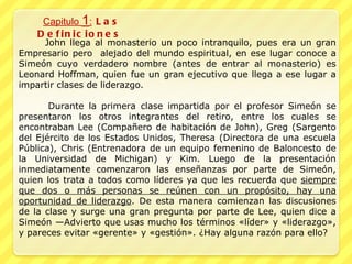 Capitulo  1 :  Las Definiciones  John llega al monasterio un poco intranquilo, pues era un gran Empresario pero  alejado del mundo espiritual, en ese lugar conoce a Simeón cuyo verdadero nombre (antes de entrar al monasterio) es Leonard Hoffman, quien fue un gran ejecutivo que llega a ese lugar a impartir clases de liderazgo.    Durante la primera clase impartida por el profesor Simeón se presentaron los otros integrantes del retiro, entre los cuales se encontraban Lee (Compañero de habitación de John), Greg (Sargento del Ejército de los Estados Unidos, Theresa (Directora de una escuela Pública), Chris (Entrenadora de un equipo femenino de Baloncesto de la Universidad de Michigan) y Kim. Luego de la presentación inmediatamente comenzaron las enseñanzas por parte de Simeón, quien los trata a todos como líderes ya que les recuerda que  siempre que dos o más personas se reúnen con un propósito, hay una oportunidad de liderazgo . De esta manera comienzan las discusiones de la clase y surge una gran pregunta por parte de Lee, quien dice a Simeón —Advierto que usas mucho los términos «líder» y «liderazgo», y pareces evitar «gerente» y «gestión». ¿Hay alguna razón para ello?  