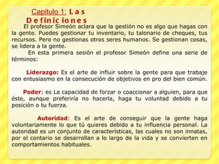 Capitulo 1:  Las Definiciones  El profesor Simeón aclara que la gestión no es algo que hagas con la gente. Puedes gestionar tu inventario, tu talonario de cheques, tus recursos. Pero no gestionas otros seres humanos. Se gestionan cosas, se lidera a la gente.  En esta primera sesión el profesor Simeón define una serie de términos: Liderazgo:  Es el arte de influir sobre la gente para que trabaje con entusiasmo en la consecución de objetivos en pro del bien común.  Poder : es La capacidad de forzar o coaccionar a alguien, para que éste, aunque preferiría no hacerla, haga tu voluntad debido a tu posición o tu fuerza. Autoridad : Es el arte de conseguir que la gente haga voluntariamente lo que tú quieres debido a tu influencia personal. La autoridad es un conjunto de características, las cuales no son innatas, por el contario se desarrollan a lo largo de la vida y se convierten en comportamientos habituales. 