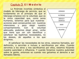 Capitulo  3 :  El Modelo La Pirámide invertida simboliza el modelo de liderazgo de servicio, que se fundamenta en el principio de que el liderazgo empieza con la voluntad, que es la única capacidad que, como seres humanos, tenemos para que nuestras  acciones sean consecuentes con  nuestras intenciones y para elegir nuestro comportamiento. Con la voluntad adecuada, podemos elegir amar, verbo que tiene que ver con identificar y satisfacer las legítimas necesidades, no los deseos, de aquellos a los que dirigimos.  Al satisfacer las necesidades de los otros, estamos llamados, por definición, a servirles e incluso a sacrificamos por ellos. Cuando servimos a los otros y nos sacrificamos por ellos, estamos forjando nuestra autoridad o influencia. Y cuando forjamos nuestra autoridad sobre la gente, entonces es cuando nos ganamos el derecho a ser llamados líderes. 