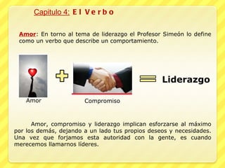 Capitulo 4:  El Verbo Amor : En torno al tema de liderazgo el Profesor Simeón lo define como un verbo que describe un comportamiento. Liderazgo Amor Compromiso Amor, compromiso y liderazgo implican esforzarse al máximo por los demás, dejando a un lado tus propios deseos y necesidades. Una vez que forjamos esta autoridad con la gente, es cuando merecemos llamarnos líderes. 