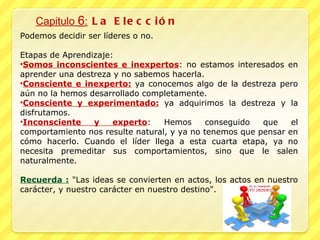Capitulo  6 :  La Elección Podemos decidir ser líderes o no. Etapas de Aprendizaje:  Somos inconscientes e inexpertos : no estamos interesados en aprender una destreza y no sabemos hacerla. Consciente e inexperto:  ya conocemos algo de la destreza pero aún no la hemos desarrollado completamente. Consciente y experimentado:  ya adquirimos la destreza y la disfrutamos. Inconsciente y experto : Hemos conseguido que el comportamiento nos resulte natural, y ya no tenemos que pensar en cómo hacerlo. Cuando el líder llega a esta cuarta etapa, ya no necesita premeditar sus comportamientos, sino que le salen naturalmente. Recuerda :  "Las ideas se convierten en actos, los actos en nuestro carácter, y nuestro carácter en nuestro destino". 