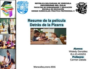 REPÚBLICA BOLIVARIANA DE VENEZUELA
UNIVERSIDAD DEL ZULIA
FACULTAD DE HUMANIDADES Y EDUCACIÓN
ESCUELA DE EDUCACIÓN
UNIDAD CURRICULAR: PRACTICA PROFESIONAL II
Resume de la película
Detrás de la Pizarra
Alumna:
Wisledy González
C.I.:23.453253
Profesora:
Carmen Zabala
Maracaibo,enero-2016
 