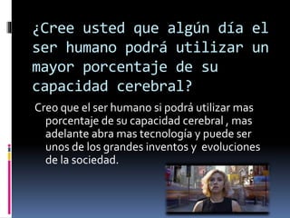 ¿Cree usted que algún día el
ser humano podrá utilizar un
mayor porcentaje de su
capacidad cerebral?
Creo que el ser humano si podrá utilizar mas
porcentaje de su capacidad cerebral , mas
adelante abra mas tecnología y puede ser
unos de los grandes inventos y evoluciones
de la sociedad.
 