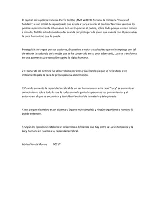 El capitán de la policía francesa Pierre Del Rio (AMR WAKED, Syriana, la miniserie "House of
Saddam") es un oficial desapasionado que ayuda a Lucy a buscar al profesor Norman. Aunque los
poderes aparentemente inhumanos de Lucy inquietan al policía, sobre todo porque crecen minuto
a minuto, Del Río está dispuesto a dar su vida por proteger a la joven que cuenta con él para salvar
la poca humanidad que le queda.
Perseguida sin tregua por sus captores, dispuestos a matar a cualquiera que se interponga con tal
de extraer la sustancia de la mujer que se ha convertido en su peor adversario, Lucy se transforma
en una guerrera cuya evolución supera la lógica humana.
2)El sonar de los delfines fue desarrollado por ellos y su cerebro ya que se necesitaba este
instrumento para la caza de presas para su alimentación.
3)Cuando aumenta la capacidad cerebral de un ser humano o en este caso “Lucy” se aumenta el
conocimiento sobre todo lo que le rodea como la gente las personas sus pensamientos y el
entorno en el que se encuentra y también el control de la materia y telequinesis.
4)No, ya que el cerebro es un sistema u órgano muy complejo y ningún organismo o humano lo
puede entender.
5)Según mi opinión se establece el desarrollo o diferencia que hay entre la Lucy Chimpance y la
Lucy humana en cuanto a su capacidad cerebral.
Adrian Varela Morera 902 JT
 