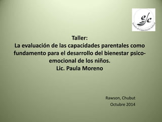 Taller: 
La evaluación de las capacidades parentales como 
fundamento para el desarrollo del bienestar psico-emocional 
de los niños. 
Lic. Paula Moreno 
Rawson, Chubut 
Octubre 2014 
 