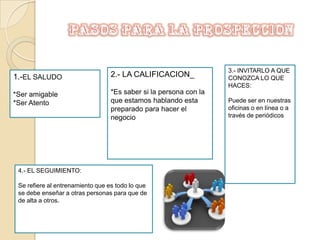 PASOS PARA LA PROSPECCION3.- INVITARLO A QUE CONOZCA LO QUE HACES:Puede ser en nuestras oficinas o en línea o a través de periódicos2.- LA CALIFICACION_*Es saber si la persona con la que estamos hablando esta preparado para hacer el negocio1.-EL SALUDO*Ser amigable*Ser Atento4.- EL SEGUIMIENTO:Se refiere al entrenamiento que es todo lo que se debe enseñar a otras personas para que de de alta a otros.