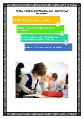 RECOMENDACIONES PARA REALIZAR LAS PRUEBAS
OBJETIVAS
Expresión clara de las reglas de la prueba
Empleo de la misma cantidad de opciones
de respuesta.
Empleo de diversos tipos y formulación de
una cantidad razonablede preguntas.
Redacte planteamientos claros y concisos.
 