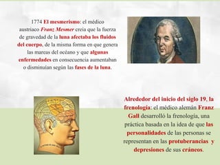 1774 El mesmerismo: el médico
austriaco Franz Mesmer creía que la fuerza
de gravedad de la luna afectaba los fluidos
del cuerpo, de la misma forma en que genera
las mareas del océano y que algunas
enfermedades en consecuencia aumentaban
o disminuían según las fases de la luna.
Alrededor del inicio del siglo 19, la
frenología: el médico alemán Franz
Gall desarrolló la frenología, una
práctica basada en la idea de que las
personalidades de las personas se
representan en las protuberancias y
depresiones de sus cráneos.
 