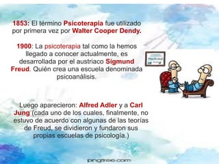 1853: El término Psicoterapia fue utilizado
por primera vez por Walter Cooper Dendy.
1900: La psicoterapia tal como la hemos
llegado a conocer actualmente, es
desarrollada por el austriaco Sigmund
Freud. Quién crea una escuela denominada
psicoanálisis.
Luego aparecieron: Alfred Adler y a Carl
Jung (cada uno de los cuales, finalmente, no
estuvo de acuerdo con algunas de las teorías
de Freud, se dividieron y fundaron sus
propias escuelas de psicología.)
 