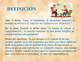 Yates la define "como el tratamiento de desórdenes psíquicos o
mentales mediante el empleo de influencias mentales”
Por su parte, Eysenck la define como "el intento de alterar el
comportamiento y la emoción humanos en una forma benéfica, de
acuerdo a las leyes del aprendizaje“.
DEFINICIÓN
Sluchevski, manifiesta, “La psicoterapia es el conjunto de las más
variadas medidas de acción terapéutica que tienen por objeto influir por
medio de la palabra sobre la actividad de la corteza. Su importancia se
deriva de que en toda enfermedad, no solamente psíquica, sino también
somática, siempre cumplen un gran papel los componentes psicógenos; en
unos casos éstos son los principales, en otros son complementarios.
 