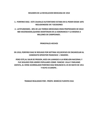 RESUMEN DE LA REVOLUCION MEXICANA DE 1910



1.- PORFIRIO DIAZ.- ESTE CAUDILLO AUTORITARIO ESTABA EN EL PODER DESDE 1876
                         REELIGIENDOSE EN 7 OCASIONES

2.- LATIFUNDISMO.- 40% DE LAS TIERRAS MEXICANAS ERAN PROPIEDADES DE SOLO
    480 HACENDADOS,QUIENES MANTENIAN EN LA IGNORANCIA Y LA MISERIA A
                         MILLONES DE CAMPESINOS .



                           PRINCIPALES HECHOS



EN 1910, PORFIRIO DIAZ SE REELIGIO POR SEPTIMA VEZ,DESPUES DE ENCARCELAR AL
                 CANDIDATO OPOSITOR FRANCISCO I. MADERO .

 PERO ESTE,AL SALIR DE PRISION ,HIZO UN LLAMADO A LA REBELION NACIONAL Y
   FUE SEGUIDO POR LIDERES POPULARES COMO PANCHO VILLA Y EMILIANO
ZAPATA, AL VERSE ACORRALADO PORFIRIO DIAZ RENUNCIO EL 25 DE MAYO DE 1911
                             Y HUYO A EUROPA .




           TRABAJO REALIZADO POR : PROFR. NEMECIO FUENTES CEJA
 