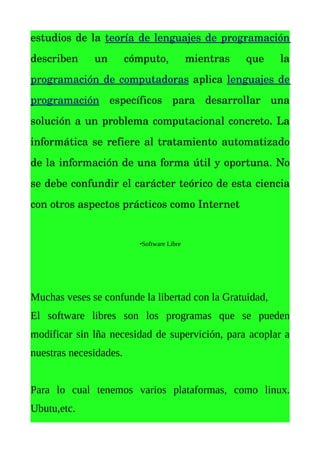 estudios de la  teoría de lenguajes de programación 
describen   un   cómputo,   mientras   que   la 
programación de computadoras  aplica  lenguajes de 
programación  específicos   para   desarrollar   una 
solución a un problema computacional concreto. La 
informática se refiere al tratamiento automatizado 
de la información de una forma útil y oportuna. No 
se debe confundir el carácter teórico de esta ciencia 
con otros aspectos prácticos como Internet


                        •Software Libre




Muchas veses se confunde la libertad con la Gratuidad,
El software libres son los programas que se pueden
modificar sin lña necesidad de supervición, para acoplar a
nuestras necesidades.


Para lo cual tenemos varios plataformas, como linux.
Ubutu,etc.
 