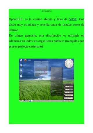 •OPENSUSE



OpenSUSE es la versión abierta y libre de SUSE. Una
distro muy estudiada y sencilla tanto de instalar como de
utilizar.
De origen germano, esta distribución es utilizada en
Alemania en todos sus organismos públicos (tranquilos que
está en perfecto castellano)
 