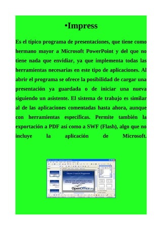 •Impress
Es el típico programa de presentaciones, que tiene como
hermano mayor a Microsoft PowerPoint y del que no
tiene nada que envidiar, ya que implementa todas las
herramientas necesarias en este tipo de aplicaciones. Al
abrir el programa se ofrece la posibilidad de cargar una
presentación ya guardada o de iniciar una nueva
siguiendo un asistente. El sistema de trabajo es similar
al de las aplicaciones comentadas hasta ahora, aunque
con herramientas específicas. Permite también la
exportación a PDF así como a SWF (Flash), algo que no
incluye      la      aplicación      de      Microsoft.
 