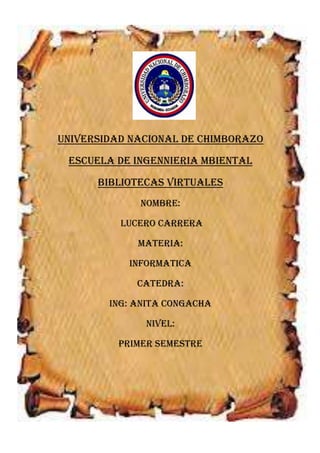 UNIVERSIDAD NACIONAL DE CHIMBORAZO
ESCUELA DE INGENNIERIA MBIENTAL
BIBLIOTECAS VIRTUALES
NOMBRE:
LUCERO CARRERA
MATERIA:
INFORMATICA
CATEDRA:
ING: ANITA CONGACHA
NIVEL:
PRIMER SEMESTRE

 