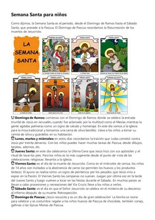 Semana Santa para niños
Como dijimos, la Semana Santa es el período, desde el Domingo de Ramos hasta el Sábado
Santo, que precede a la Pascua. El Domingo de Pascua recordamos la Resurrección de los
muertos de Jesucristo.
😇 Domingo de Ramos: comienza con el Domingo de Ramos donde se celebra la entrada
triunfal de Jesús en Jerusalén, cuando fue aclamado por la multitud como el Mesías mientras la
gente agitaba palmeras como un signo de saludo y homenaje. En este día vamos a la iglesia
para la misa tradicional y tomamos una rama de olivo bendito. Lleve a los niños a tomar su
ramita de olivo y guárdelos en su habitación.
😇 Lunes, martes y miércoles: en estos días recordamos la traición que Judas cometió contra
Jesús por treinta denarios. Con los niños puedes hacer muchas tareas de Pascua, desde dibujos,
tarjetas, adornos, etc.
😇 Jueves Santo: en este día celebramos la Última Cena que Jesús hizo con sus apóstoles y el
ritual de lavar los pies. Para los niños es lo más sugerente desde el punto de vista de las
celebraciones religiosas: llevarlos a la iglesia.
😇 Viernes Santo: es el día de la muerte de Jesucristo. Como en el miércoles de ceniza, los niños
de 14 años son invitados a la abstinencia de carne (se permiten los huevos y los productos
lácteos). El ayuno se realiza como un signo de penitencia por los pecados que Jesús vino a
expiar en la Pasión. El Viernes Santo las campanas no suenan. Juegan por última vez en la tarde
del Jueves Santo y luego vuelven a tocar en las fiestas durante el Sábado. En muchos países se
llevan a cabo procesiones y recreaciones del Vía Crucis: lleve a los niños a verlos.
😇 Sábado Santo: es el día en que el Señor Jesucristo se celebra en el misterio de su descenso
al infierno después de su muerte. Retrospección.
😇 Domingo de Pascua: ¡Jesús resuscita y es un día de gran celebración! La familia se reúne
para celebrar y es costumbre regalar a los niños huevos de Pascua de chocolate, también conejs,
gallinas o las típicas Monas de Pascua.
 