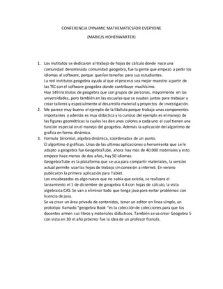 CONFERENCIA DYNAMIC MATHEMATICSFOR EVERYONE
(MARKUS HOHENWARTER)
1. Los institutos se dedicaron al trabajo de hojas de cálculo donde nace una
comunidad denominada comunidad geogebra, fue la gente que empezo a pedir los
idiomas al software, porque querían tenerlos para sus estudiantes.
La red institutos geogebra ayuda al que el proceso sea mejor maestro a partir de
las TIC con el software geogebra donde contribuye muchísimo.
Hay 149 institutos de geogebra que son grupos de personas, mayormente en las
universidades, pero también en las escuelas que se ayudan juntos para trabajar y
crear talleres y especialmente al desarrollo material y proyectos de investigación.
2. Me parece muy bueno el ejemplo de la libélula porque trabaja unas componentes
importantes y además es muy didáctica y lo curioso del ejemplo es el manejo de
las figuras geométricas la cuales les dan unos colores a cada uno el cual tienen una
función especial en el manejo del geogebra. Además la aplicación del algoritmo de
grafica en forma dinámica.
3. Formula binomial, algebra dinámica, coordenadas de un punto.
El algoritmo d gráficas. Unas de las ultimas aplicaciones o herramienta que se le
adapto a geogebra fue GeogebraTube, ahora hay más de 40.000 materiales y esto
empezo hace menos de dos años, hay 50 idiomas.
GeogebraTube es la plataforma que se usa para compartir materiales, la versión
actual permite usar las hojas de trabajo sin conexión a internet. En verano
publicaron la primera aplicación para Tablet.
Los encabezados es algo nuevo que no sabía que existía, se realizara el
lanzamiento el 1 de diciembre de geogebra 4.4 con hojas de cálculo, la vista
algebraica CAS. Se van a eliminar todo que tenga java para evitar problemas con
licencia de java.
Se va crear un área privada de contenidos, tener un editor en línea simple, un
prototipo llamado “geogebra Book “es la colección de colecciones para que los
docentes armen sus libros y materiales didácticos. También se va crear Geogebra 5
con vista en 3D el año próximo fue la idea de un profesor francés.
 