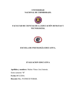 UNIVERSIDAD
NACIONAL DE CHIMBORAZO.
FACULTAD DE CIENCIAS DE LA EDUCACIÓN HUMANAS Y
TECNOLOGÍAS.
ESCUELA DE PSICOLOGÍA EDUCATIVA.
EVALUACION EDUCATIVA
Apellidos y nombres: Merino Vimos José Antonio.
Sexto semestre “B”
Fecha:08/12/2016.
Docente:Msc. PATRICIO TOBAR.
 