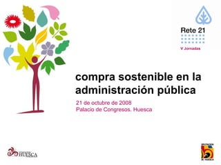 V Jornadas




compra sostenible en la
administración pública
21 de octubre de 2008
Palacio de Congresos. Huesca
 