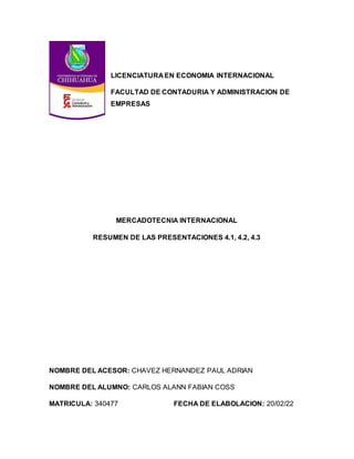 LICENCIATURA EN ECONOMIA INTERNACIONAL
FACULTAD DE CONTADURIA Y ADMINISTRACION DE
EMPRESAS
MERCADOTECNIA INTERNACIONAL
RESUMEN DE LAS PRESENTACIONES 4.1, 4.2, 4.3
NOMBRE DEL ACESOR: CHAVEZ HERNANDEZ PAUL ADRIAN
NOMBRE DEL ALUMNO: CARLOS ALANN FABIAN COSS
MATRICULA: 340477 FECHA DE ELABOLACION: 20/02/22
 