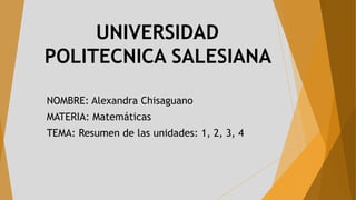 UNIVERSIDAD
POLITECNICA SALESIANA
NOMBRE: Alexandra Chisaguano
MATERIA: Matemáticas
TEMA: Resumen de las unidades: 1, 2, 3, 4
 