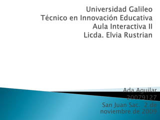 Universidad GalileoTécnico en Innovación EducativaAula Interactiva IILicda. Elvia Rustrian Ada Aguilar 20079127 San Juan Sac.  2 de noviembre de 2009 