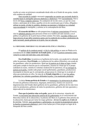 resulta ser como un prisionero encadenado desde niño en el fondo de una gruta, viendo
sólo sombras de realidad.
Para recordar la verdad e necesario emprender un camino que asciende desde lo
sensible hasta lo inteligible (proceso dialéctico o dialéctica), bien racionalmente, bien a
través del Eros o impulso amoroso. En cualquiera de los dos casos, ya que las cosas
imitan y participan de la Ideas, aquéllas sirven de ocasión para que el alma, obligada a
utilizar su razón, olvidar lo sentidos, dominar sus pasiones y fortalecer su voluntad,
vaya recordando lo inteligible y culmine en la contemplación del Bien.
El recuerdo del Bien no sólo proporciona el máximo conocimiento (Ciencia),
sino la sabiduría práctica para procurar el bien en el ámbito privado (moral) y en el
público (el gobierno de la polis hacia el bien común): Por tanto, recordar el Bien es el
largo proceso al que debe someterse quien, por la condición de su alma ( predominio de
parte racional), pueda gobernar en la polis, tras ser educado.
LA VIRTUD DEL INDIVIDUO Y EL ESTADO JUSTO. ÉTICA Y POLÍTICA
El análisis de la conducta moral y el de la vida política se unen en Platón en la
consideración de cómo construir un Estado justo, ya que la justicia (armonía) como
virtud lo es tanto del individuo como del Estado.
En el individuo, la justicia es el gobierno de la razón, con ayuda de la voluntad,
sobre las pasiones. En el Estado, es el gobierno de los sabios (filósofos), con ayuda de
los guardianes, sobre los productores. Igual que la justicia en el alma se logra cuando
cada parte cumple la función que le corresponde y alcanza la virtud que le es propia
(sabiduría la razón, valentía la voluntad, moderación las pasiones), así se consigue la
justicia en la polis, cuando cada grupo social (gobernantes, guardianes, productores)
desempeña la función que le corresponde, porque posee la virtud que le es propia al
alma que predomina en ellos. Se trata de un Estado tripartito en el que los sabios
gobiernan, los valientes guardianes defienden la polis, y los moderados producen.
La única forma perfecta de Estado es la monarquía o la aristocracia de sabios.
El resto de gobiernos (timocracia, oligarquía, democracia, tiranía) son sucesivas
degeneraciones del Estado ideal (gobierno de los guardianes, gobierno de los más ricos
entre los productores, gobierno de todos los productores, gobierno del más ignorante y
depravado de los demócratas).
Para que la justicia reine en la polis, aparte de la estructura tripartita del
Estado, es necesaria una educación estricta de los gobernantes en el conocimiento del
Bien (fase teórica de la educación) y la práctica del Bien en el gobierno (fase práctica de
la educación), hasta que por turno les toque gobernar. Así nos lo explica en el mito de
la caverna. Además, para guardianes y gobernantes, no existirá la propiedad privada ni
la familia (comunismo platónico), para evitar luchas por el bien propio en lugar de la
búsqueda del bien común.
3
 